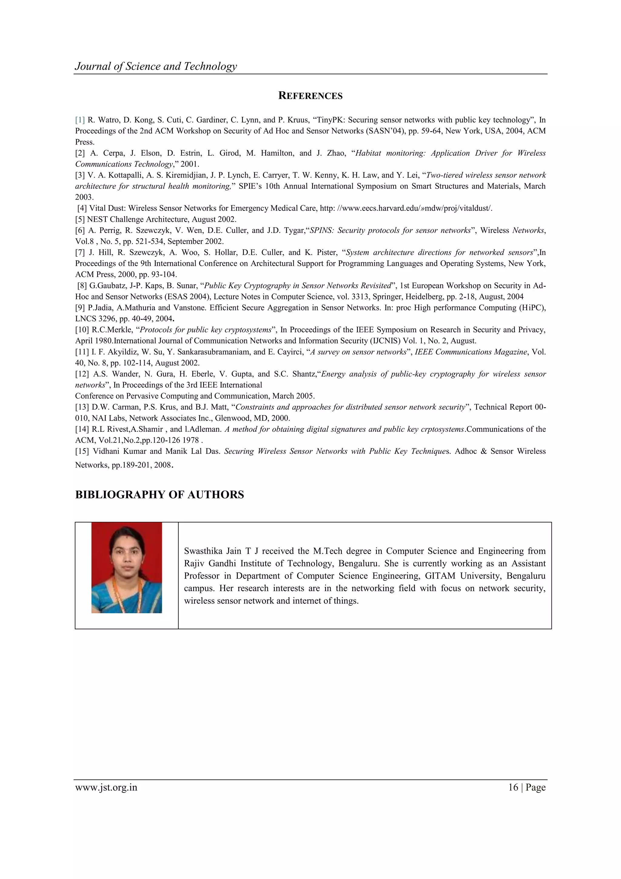 Journal of Science and Technology www.jst.org.in 16 | Page REFERENCES [1] R. Watro, D. Kong, S. Cuti, C. Gardiner, C. Lynn, and P. Kruus, “TinyPK: Securing sensor networks with public key technology”, In Proceedings of the 2nd ACM Workshop on Security of Ad Hoc and Sensor Networks (SASN’04), pp. 59-64, New York, USA, 2004, ACM Press. [2] A. Cerpa, J. Elson, D. Estrin, L. Girod, M. Hamilton, and J. Zhao, “Habitat monitoring: Application Driver for Wireless Communications Technology,” 2001. [3] V. A. Kottapalli, A. S. Kiremidjian, J. P. Lynch, E. Carryer, T. W. Kenny, K. H. Law, and Y. Lei, “Two-tiered wireless sensor network architecture for structural health monitoring,” SPIE’s 10th Annual International Symposium on Smart Structures and Materials, March 2003. [4] Vital Dust: Wireless Sensor Networks for Emergency Medical Care, http: //www.eecs.harvard.edu/»mdw/proj/vitaldust/. [5] NEST Challenge Architecture, August 2002. [6] A. Perrig, R. Szewczyk, V. Wen, D.E. Culler, and J.D. Tygar,“SPINS: Security protocols for sensor networks”, Wireless Networks, Vol.8 , No. 5, pp. 521-534, September 2002. [7] J. Hill, R. Szewczyk, A. Woo, S. Hollar, D.E. Culler, and K. Pister, “System architecture directions for networked sensors”,In Proceedings of the 9th International Conference on Architectural Support for Programming Languages and Operating Systems, New York, ACM Press, 2000, pp. 93-104. [8] G.Gaubatz, J-P. Kaps, B. Sunar, “Public Key Cryptography in Sensor Networks Revisited”, 1st European Workshop on Security in Ad- Hoc and Sensor Networks (ESAS 2004), Lecture Notes in Computer Science, vol. 3313, Springer, Heidelberg, pp. 2-18, August, 2004 [9] P.Jadia, A.Mathuria and Vanstone. Efficient Secure Aggregation in Sensor Networks. In: proc High performance Computing (HiPC), LNCS 3296, pp. 40-49, 2004. [10] R.C.Merkle, “Protocols for public key cryptosystems”, In Proceedings of the IEEE Symposium on Research in Security and Privacy, April 1980.International Journal of Communication Networks and Information Security (IJCNIS) Vol. 1, No. 2, August. [11] I. F. Akyildiz, W. Su, Y. Sankarasubramaniam, and E. Cayirci, “A survey on sensor networks”, IEEE Communications Magazine, Vol. 40, No. 8, pp. 102-114, August 2002. [12] A.S. Wander, N. Gura, H. Eberle, V. Gupta, and S.C. Shantz,“Energy analysis of public-key cryptography for wireless sensor networks”, In Proceedings of the 3rd IEEE International Conference on Pervasive Computing and Communication, March 2005. [13] D.W. Carman, P.S. Krus, and B.J. Matt, “Constraints and approaches for distributed sensor network security”, Technical Report 00- 010, NAI Labs, Network Associates Inc., Glenwood, MD, 2000. [14] R.L Rivest,A.Shamir , and l.Adleman. A method for obtaining digital signatures and public key crptosystems.Communications of the ACM, Vol.21,No.2,pp.120-126 1978 . [15] Vidhani Kumar and Manik Lal Das. Securing Wireless Sensor Networks with Public Key Techniques. Adhoc & Sensor Wireless Networks, pp.189-201, 2008. BIBLIOGRAPHY OF AUTHORS Swasthika Jain T J received the M.Tech degree in Computer Science and Engineering from Rajiv Gandhi Institute of Technology, Bengaluru. She is currently working as an Assistant Professor in Department of Computer Science Engineering, GITAM University, Bengaluru campus. Her research interests are in the networking field with focus on network security, wireless sensor network and internet of things. 