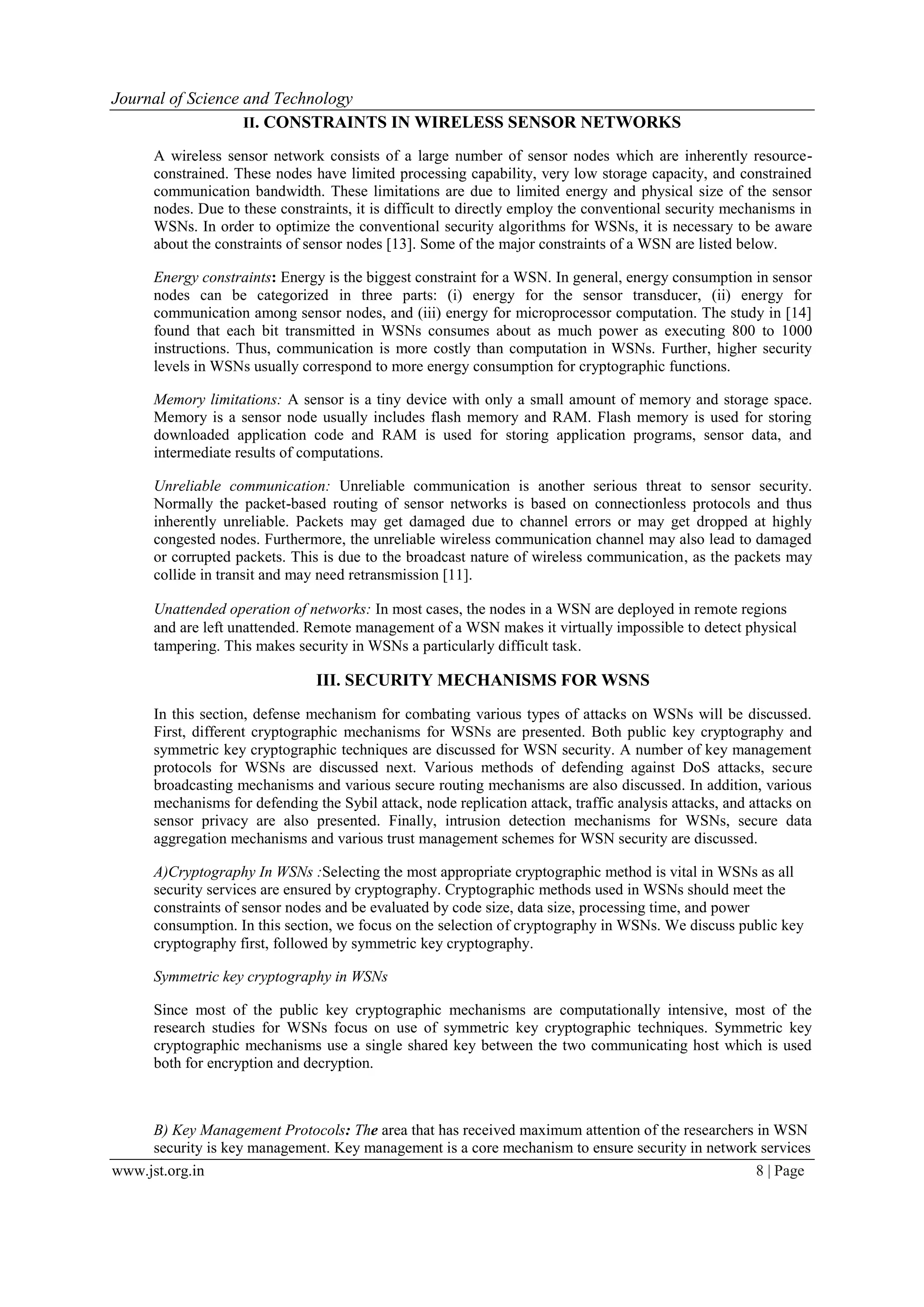 Journal of Science and Technology www.jst.org.in 8 | Page II. CONSTRAINTS IN WIRELESS SENSOR NETWORKS A wireless sensor network consists of a large number of sensor nodes which are inherently resource- constrained. These nodes have limited processing capability, very low storage capacity, and constrained communication bandwidth. These limitations are due to limited energy and physical size of the sensor nodes. Due to these constraints, it is difficult to directly employ the conventional security mechanisms in WSNs. In order to optimize the conventional security algorithms for WSNs, it is necessary to be aware about the constraints of sensor nodes [13]. Some of the major constraints of a WSN are listed below. Energy constraints: Energy is the biggest constraint for a WSN. In general, energy consumption in sensor nodes can be categorized in three parts: (i) energy for the sensor transducer, (ii) energy for communication among sensor nodes, and (iii) energy for microprocessor computation. The study in [14] found that each bit transmitted in WSNs consumes about as much power as executing 800 to 1000 instructions. Thus, communication is more costly than computation in WSNs. Further, higher security levels in WSNs usually correspond to more energy consumption for cryptographic functions. Memory limitations: A sensor is a tiny device with only a small amount of memory and storage space. Memory is a sensor node usually includes flash memory and RAM. Flash memory is used for storing downloaded application code and RAM is used for storing application programs, sensor data, and intermediate results of computations. Unreliable communication: Unreliable communication is another serious threat to sensor security. Normally the packet-based routing of sensor networks is based on connectionless protocols and thus inherently unreliable. Packets may get damaged due to channel errors or may get dropped at highly congested nodes. Furthermore, the unreliable wireless communication channel may also lead to damaged or corrupted packets. This is due to the broadcast nature of wireless communication, as the packets may collide in transit and may need retransmission [11]. Unattended operation of networks: In most cases, the nodes in a WSN are deployed in remote regions and are left unattended. Remote management of a WSN makes it virtually impossible to detect physical tampering. This makes security in WSNs a particularly difficult task. III. SECURITY MECHANISMS FOR WSNS In this section, defense mechanism for combating various types of attacks on WSNs will be discussed. First, different cryptographic mechanisms for WSNs are presented. Both public key cryptography and symmetric key cryptographic techniques are discussed for WSN security. A number of key management protocols for WSNs are discussed next. Various methods of defending against DoS attacks, secure broadcasting mechanisms and various secure routing mechanisms are also discussed. In addition, various mechanisms for defending the Sybil attack, node replication attack, traffic analysis attacks, and attacks on sensor privacy are also presented. Finally, intrusion detection mechanisms for WSNs, secure data aggregation mechanisms and various trust management schemes for WSN security are discussed. A)Cryptography In WSNs :Selecting the most appropriate cryptographic method is vital in WSNs as all security services are ensured by cryptography. Cryptographic methods used in WSNs should meet the constraints of sensor nodes and be evaluated by code size, data size, processing time, and power consumption. In this section, we focus on the selection of cryptography in WSNs. We discuss public key cryptography first, followed by symmetric key cryptography. Symmetric key cryptography in WSNs Since most of the public key cryptographic mechanisms are computationally intensive, most of the research studies for WSNs focus on use of symmetric key cryptographic techniques. Symmetric key cryptographic mechanisms use a single shared key between the two communicating host which is used both for encryption and decryption. B) Key Management Protocols: The area that has received maximum attention of the researchers in WSN security is key management. Key management is a core mechanism to ensure security in network services 