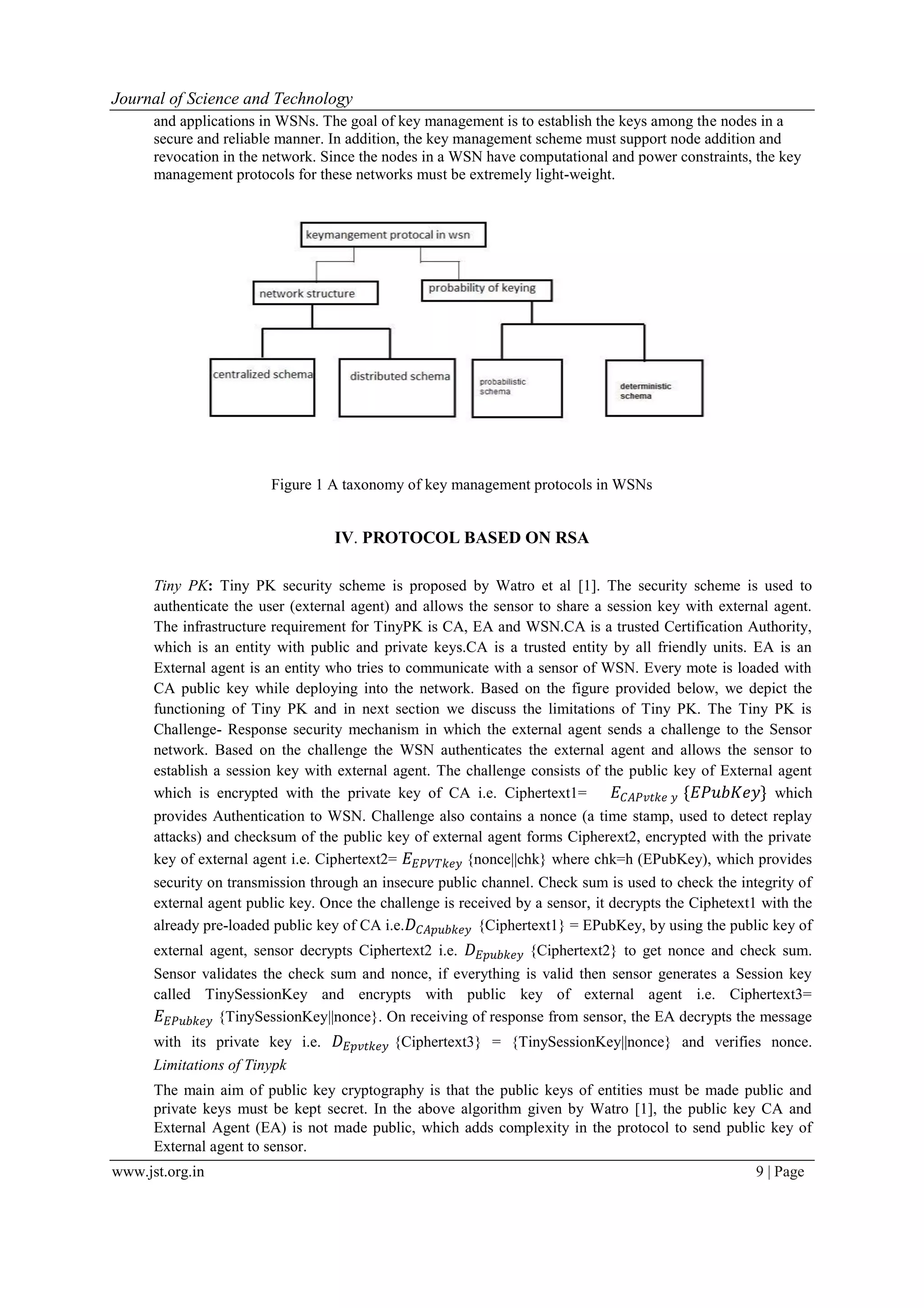 Journal of Science and Technology www.jst.org.in 9 | Page and applications in WSNs. The goal of key management is to establish the keys among the nodes in a secure and reliable manner. In addition, the key management scheme must support node addition and revocation in the network. Since the nodes in a WSN have computational and power constraints, the key management protocols for these networks must be extremely light-weight. Figure 1 A taxonomy of key management protocols in WSNs IV. PROTOCOL BASED ON RSA Tiny PK: Tiny PK security scheme is proposed by Watro et al [1]. The security scheme is used to authenticate the user (external agent) and allows the sensor to share a session key with external agent. The infrastructure requirement for TinyPK is CA, EA and WSN.CA is a trusted Certification Authority, which is an entity with public and private keys.CA is a trusted entity by all friendly units. EA is an External agent is an entity who tries to communicate with a sensor of WSN. Every mote is loaded with CA public key while deploying into the network. Based on the figure provided below, we depict the functioning of Tiny PK and in next section we discuss the limitations of Tiny PK. The Tiny PK is Challenge- Response security mechanism in which the external agent sends a challenge to the Sensor network. Based on the challenge the WSN authenticates the external agent and allows the sensor to establish a session key with external agent. The challenge consists of the public key of External agent which is encrypted with the private key of CA i.e. Ciphertext1= 𝐸 𝐶𝐴𝑃𝑣𝑡𝑘𝑒 𝑦 {𝐸𝑃𝑢𝑏𝐾𝑒𝑦} which provides Authentication to WSN. Challenge also contains a nonce (a time stamp, used to detect replay attacks) and checksum of the public key of external agent forms Cipherext2, encrypted with the private key of external agent i.e. Ciphertext2= 𝐸 𝐸𝑃𝑉𝑇𝑘𝑒𝑦 {nonce||chk} where chk=h (EPubKey), which provides security on transmission through an insecure public channel. Check sum is used to check the integrity of external agent public key. Once the challenge is received by a sensor, it decrypts the Ciphetext1 with the already pre-loaded public key of CA i.e. 𝐷 𝐶𝐴𝑝𝑢𝑏𝑘𝑒𝑦 {Ciphertext1} = EPubKey, by using the public key of external agent, sensor decrypts Ciphertext2 i.e. 𝐷 𝐸𝑝𝑢𝑏𝑘𝑒𝑦 {Ciphertext2} to get nonce and check sum. Sensor validates the check sum and nonce, if everything is valid then sensor generates a Session key called TinySessionKey and encrypts with public key of external agent i.e. Ciphertext3= 𝐸 𝐸𝑃𝑢𝑏𝑘𝑒𝑦 {TinySessionKey||nonce}. On receiving of response from sensor, the EA decrypts the message with its private key i.e. 𝐷 𝐸𝑝𝑣𝑡𝑘𝑒𝑦 {Ciphertext3} = {TinySessionKey||nonce} and verifies nonce. Limitations of Tinypk The main aim of public key cryptography is that the public keys of entities must be made public and private keys must be kept secret. In the above algorithm given by Watro [1], the public key CA and External Agent (EA) is not made public, which adds complexity in the protocol to send public key of External agent to sensor. 