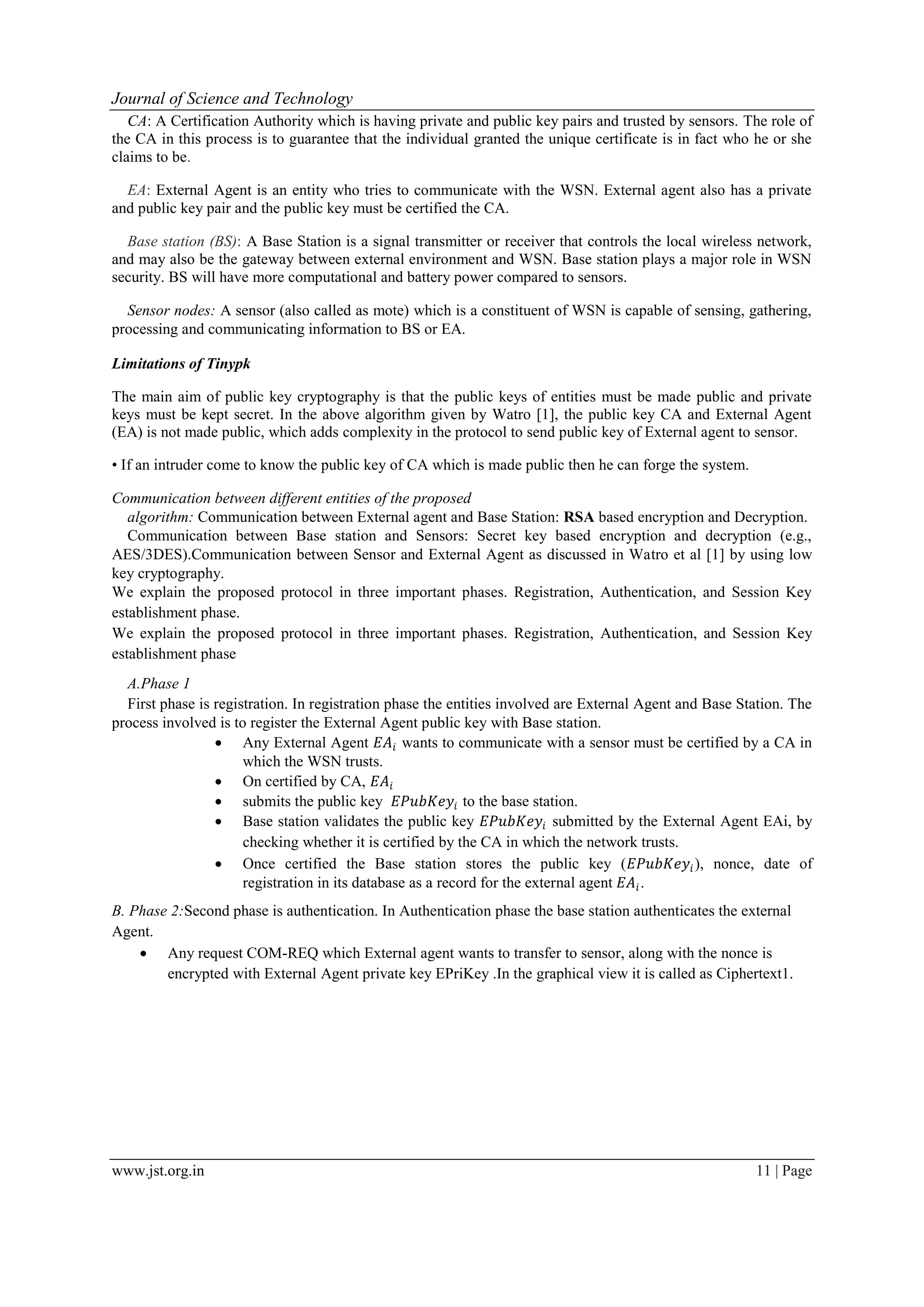 Journal of Science and Technology www.jst.org.in 11 | Page CA: A Certification Authority which is having private and public key pairs and trusted by sensors. The role of the CA in this process is to guarantee that the individual granted the unique certificate is in fact who he or she claims to be. EA: External Agent is an entity who tries to communicate with the WSN. External agent also has a private and public key pair and the public key must be certified the CA. Base station (BS): A Base Station is a signal transmitter or receiver that controls the local wireless network, and may also be the gateway between external environment and WSN. Base station plays a major role in WSN security. BS will have more computational and battery power compared to sensors. Sensor nodes: A sensor (also called as mote) which is a constituent of WSN is capable of sensing, gathering, processing and communicating information to BS or EA. Limitations of Tinypk The main aim of public key cryptography is that the public keys of entities must be made public and private keys must be kept secret. In the above algorithm given by Watro [1], the public key CA and External Agent (EA) is not made public, which adds complexity in the protocol to send public key of External agent to sensor. • If an intruder come to know the public key of CA which is made public then he can forge the system. Communication between different entities of the proposed algorithm: Communication between External agent and Base Station: RSA based encryption and Decryption. Communication between Base station and Sensors: Secret key based encryption and decryption (e.g., AES/3DES).Communication between Sensor and External Agent as discussed in Watro et al [1] by using low key cryptography. We explain the proposed protocol in three important phases. Registration, Authentication, and Session Key establishment phase. We explain the proposed protocol in three important phases. Registration, Authentication, and Session Key establishment phase A.Phase 1 First phase is registration. In registration phase the entities involved are External Agent and Base Station. The process involved is to register the External Agent public key with Base station.  Any External Agent 𝐸𝐴𝑖 wants to communicate with a sensor must be certified by a CA in which the WSN trusts.  On certified by CA, 𝐸𝐴𝑖  submits the public key 𝐸𝑃𝑢𝑏𝐾𝑒𝑦𝑖 to the base station.  Base station validates the public key 𝐸𝑃𝑢𝑏𝐾𝑒𝑦𝑖 submitted by the External Agent EAi, by checking whether it is certified by the CA in which the network trusts.  Once certified the Base station stores the public key (𝐸𝑃𝑢𝑏𝐾𝑒𝑦𝑖), nonce, date of registration in its database as a record for the external agent 𝐸𝐴𝑖. B. Phase 2:Second phase is authentication. In Authentication phase the base station authenticates the external Agent.  Any request COM-REQ which External agent wants to transfer to sensor, along with the nonce is encrypted with External Agent private key EPriKey .In the graphical view it is called as Ciphertext1. 