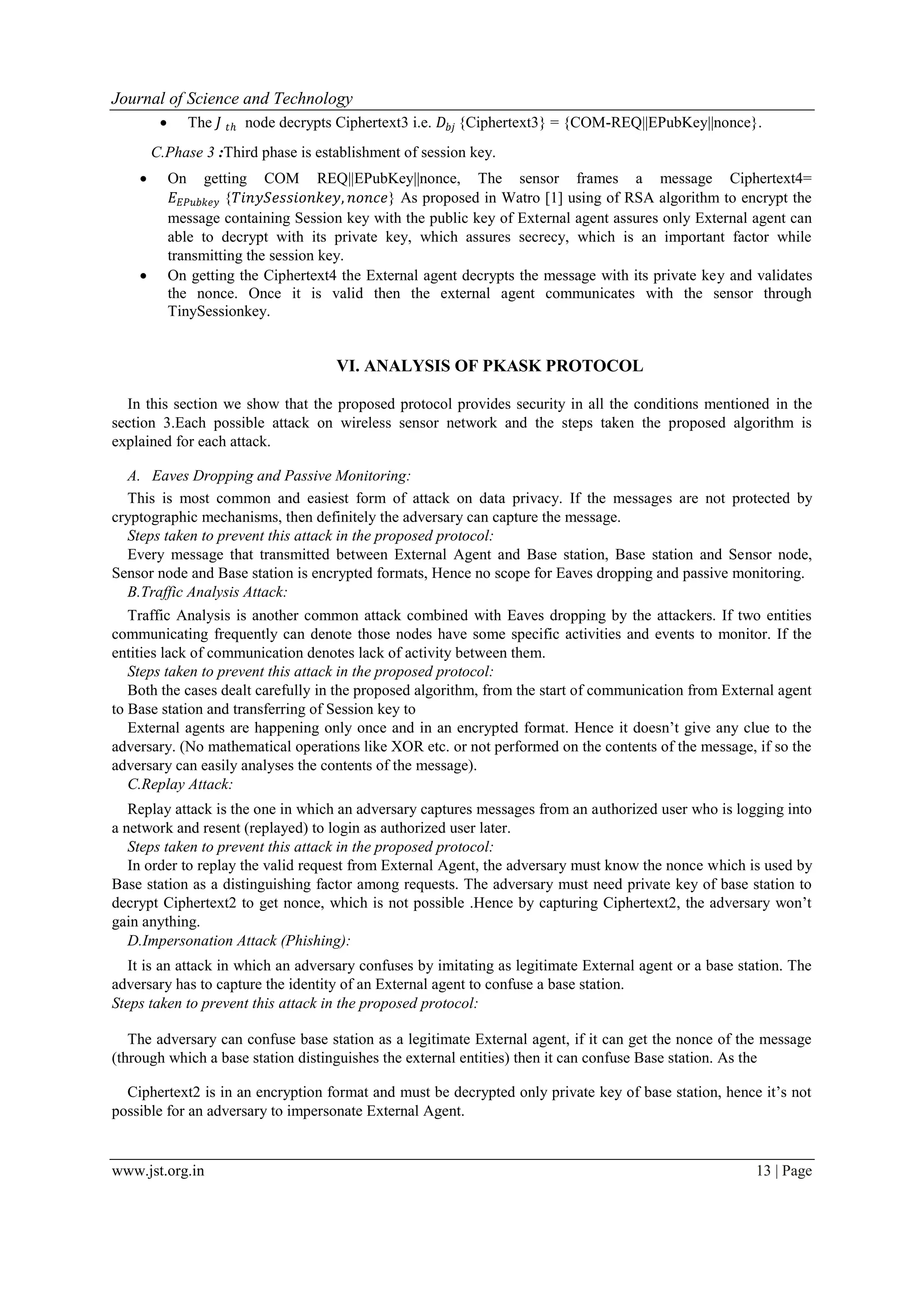 Journal of Science and Technology www.jst.org.in 13 | Page  The 𝐽 𝑡ℎ node decrypts Ciphertext3 i.e. 𝐷𝑏𝑗 {Ciphertext3} = {COM-REQ||EPubKey||nonce}. C.Phase 3 :Third phase is establishment of session key.  On getting COM REQ||EPubKey||nonce, The sensor frames a message Ciphertext4= 𝐸 𝐸𝑃𝑢𝑏𝑘𝑒𝑦 {𝑇𝑖𝑛𝑦𝑆𝑒𝑠𝑠𝑖𝑜𝑛𝑘𝑒𝑦, 𝑛𝑜𝑛𝑐𝑒} As proposed in Watro [1] using of RSA algorithm to encrypt the message containing Session key with the public key of External agent assures only External agent can able to decrypt with its private key, which assures secrecy, which is an important factor while transmitting the session key.  On getting the Ciphertext4 the External agent decrypts the message with its private key and validates the nonce. Once it is valid then the external agent communicates with the sensor through TinySessionkey. VI. ANALYSIS OF PKASK PROTOCOL In this section we show that the proposed protocol provides security in all the conditions mentioned in the section 3.Each possible attack on wireless sensor network and the steps taken the proposed algorithm is explained for each attack. A. Eaves Dropping and Passive Monitoring: This is most common and easiest form of attack on data privacy. If the messages are not protected by cryptographic mechanisms, then definitely the adversary can capture the message. Steps taken to prevent this attack in the proposed protocol: Every message that transmitted between External Agent and Base station, Base station and Sensor node, Sensor node and Base station is encrypted formats, Hence no scope for Eaves dropping and passive monitoring. B.Traffic Analysis Attack: Traffic Analysis is another common attack combined with Eaves dropping by the attackers. If two entities communicating frequently can denote those nodes have some specific activities and events to monitor. If the entities lack of communication denotes lack of activity between them. Steps taken to prevent this attack in the proposed protocol: Both the cases dealt carefully in the proposed algorithm, from the start of communication from External agent to Base station and transferring of Session key to External agents are happening only once and in an encrypted format. Hence it doesn’t give any clue to the adversary. (No mathematical operations like XOR etc. or not performed on the contents of the message, if so the adversary can easily analyses the contents of the message). C.Replay Attack: Replay attack is the one in which an adversary captures messages from an authorized user who is logging into a network and resent (replayed) to login as authorized user later. Steps taken to prevent this attack in the proposed protocol: In order to replay the valid request from External Agent, the adversary must know the nonce which is used by Base station as a distinguishing factor among requests. The adversary must need private key of base station to decrypt Ciphertext2 to get nonce, which is not possible .Hence by capturing Ciphertext2, the adversary won’t gain anything. D.Impersonation Attack (Phishing): It is an attack in which an adversary confuses by imitating as legitimate External agent or a base station. The adversary has to capture the identity of an External agent to confuse a base station. Steps taken to prevent this attack in the proposed protocol: The adversary can confuse base station as a legitimate External agent, if it can get the nonce of the message (through which a base station distinguishes the external entities) then it can confuse Base station. As the Ciphertext2 is in an encryption format and must be decrypted only private key of base station, hence it’s not possible for an adversary to impersonate External Agent. 