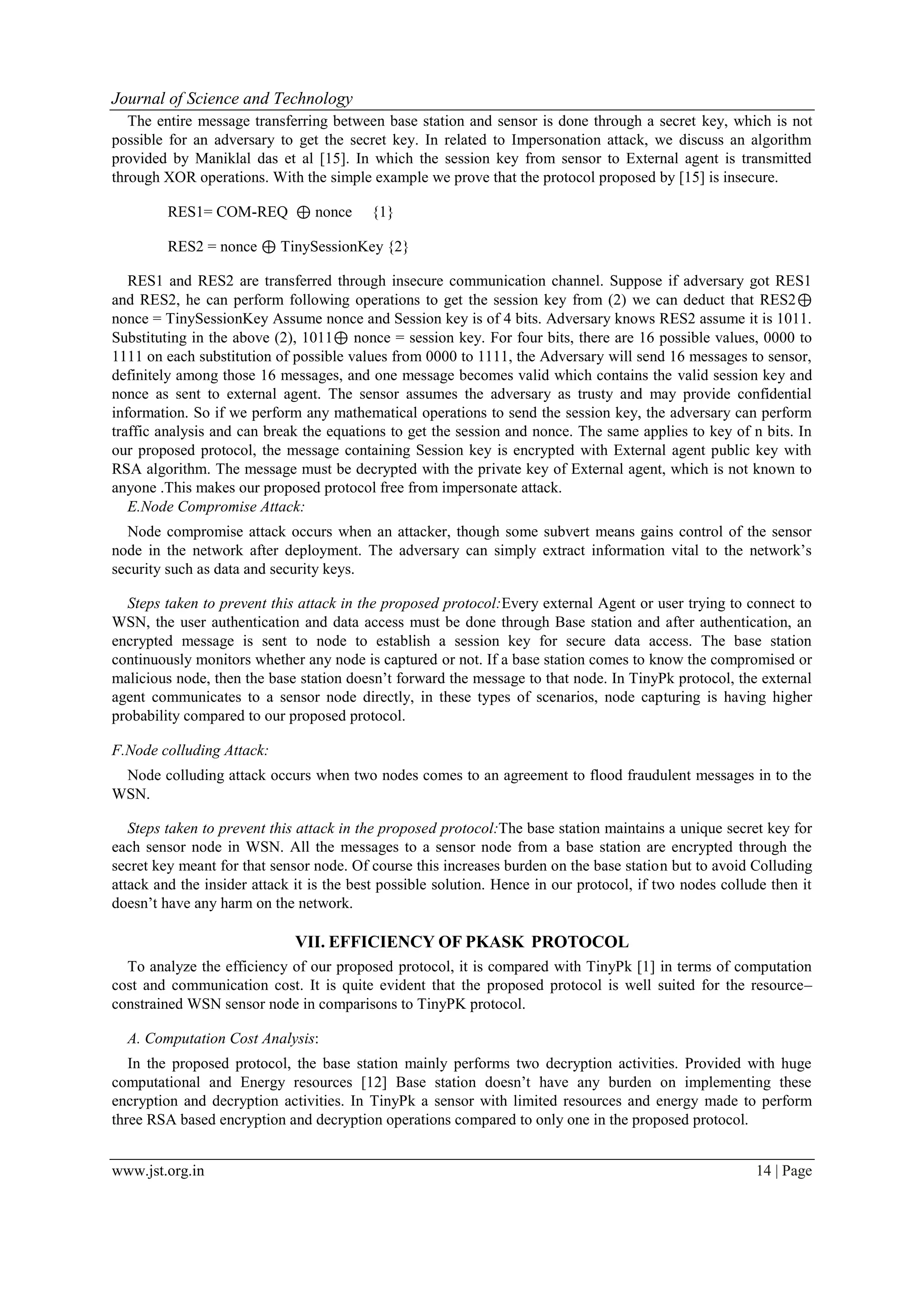 Journal of Science and Technology www.jst.org.in 14 | Page The entire message transferring between base station and sensor is done through a secret key, which is not possible for an adversary to get the secret key. In related to Impersonation attack, we discuss an algorithm provided by Maniklal das et al [15]. In which the session key from sensor to External agent is transmitted through XOR operations. With the simple example we prove that the protocol proposed by [15] is insecure. RES1= COM-REQ ⊕ nonce {1} RES2 = nonce ⊕ TinySessionKey {2} RES1 and RES2 are transferred through insecure communication channel. Suppose if adversary got RES1 and RES2, he can perform following operations to get the session key from (2) we can deduct that RES2⊕ nonce = TinySessionKey Assume nonce and Session key is of 4 bits. Adversary knows RES2 assume it is 1011. Substituting in the above (2), 1011⊕ nonce = session key. For four bits, there are 16 possible values, 0000 to 1111 on each substitution of possible values from 0000 to 1111, the Adversary will send 16 messages to sensor, definitely among those 16 messages, and one message becomes valid which contains the valid session key and nonce as sent to external agent. The sensor assumes the adversary as trusty and may provide confidential information. So if we perform any mathematical operations to send the session key, the adversary can perform traffic analysis and can break the equations to get the session and nonce. The same applies to key of n bits. In our proposed protocol, the message containing Session key is encrypted with External agent public key with RSA algorithm. The message must be decrypted with the private key of External agent, which is not known to anyone .This makes our proposed protocol free from impersonate attack. E.Node Compromise Attack: Node compromise attack occurs when an attacker, though some subvert means gains control of the sensor node in the network after deployment. The adversary can simply extract information vital to the network’s security such as data and security keys. Steps taken to prevent this attack in the proposed protocol:Every external Agent or user trying to connect to WSN, the user authentication and data access must be done through Base station and after authentication, an encrypted message is sent to node to establish a session key for secure data access. The base station continuously monitors whether any node is captured or not. If a base station comes to know the compromised or malicious node, then the base station doesn’t forward the message to that node. In TinyPk protocol, the external agent communicates to a sensor node directly, in these types of scenarios, node capturing is having higher probability compared to our proposed protocol. F.Node colluding Attack: Node colluding attack occurs when two nodes comes to an agreement to flood fraudulent messages in to the WSN. Steps taken to prevent this attack in the proposed protocol:The base station maintains a unique secret key for each sensor node in WSN. All the messages to a sensor node from a base station are encrypted through the secret key meant for that sensor node. Of course this increases burden on the base station but to avoid Colluding attack and the insider attack it is the best possible solution. Hence in our protocol, if two nodes collude then it doesn’t have any harm on the network. VII. EFFICIENCY OF PKASK PROTOCOL To analyze the efficiency of our proposed protocol, it is compared with TinyPk [1] in terms of computation cost and communication cost. It is quite evident that the proposed protocol is well suited for the resource– constrained WSN sensor node in comparisons to TinyPK protocol. A. Computation Cost Analysis: In the proposed protocol, the base station mainly performs two decryption activities. Provided with huge computational and Energy resources [12] Base station doesn’t have any burden on implementing these encryption and decryption activities. In TinyPk a sensor with limited resources and energy made to perform three RSA based encryption and decryption operations compared to only one in the proposed protocol. 