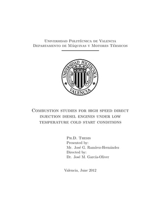 Universidad Polit´ecnica de Valencia
Departamento de M´aquinas y Motores T´ermicos
Combustion studies for high speed direct
injection diesel engines under low
temperature cold start conditions
Ph.D. Thesis
Presented by:
Mr. Jos´e G. Ram´ırez-Hern´andez
Directed by:
Dr. Jos´e M. Garc´ıa-Oliver
Valencia, June 2012
 