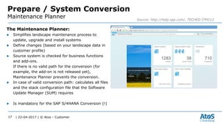 | 22-04-2017 | © Atos - Customer17
Prepare / System Conversion
Maintenance Planner Source: http://help.sap.com/, TECHED ITM213
The Maintenance Planner:
▶ Simplifies landscape maintenance process to
update, upgrade and install systems
▶ Define changes (based on your landscape data in
customer profile)
▶ Source system is checked for business functions
and add-ons.
If there is no valid path for the conversion (for
example, the add-on is not released yet),
Maintenance Planner prevents the conversion.
▶ In case of valid conversion path: calculates all files
and the stack configuration file that the Software
Update Manager (SUM) requires
▶ Is mandatory for the SAP S/4HANA Conversion (!)
 