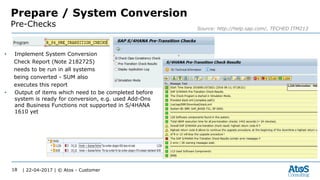 | 22-04-2017 | © Atos - Customer18
Prepare / System Conversion
Pre-Checks Source: http://help.sap.com/, TECHED ITM213
• Implement System Conversion
Check Report (Note 2182725)
needs to be run in all systems
being converted - SUM also
executes this report
• Output of items which need to be completed before
system is ready for conversion, e.g. used Add-Ons
and Business Functions not supported in S/4HANA
1610 yet
 