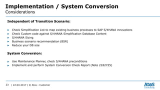 | 22-04-2017 | © Atos - Customer23
Implementation / System Conversion
Considerations
Independent of Transition Scenario:
▶ Check Simplification List to map existing business processes to SAP S/4HANA innovations
▶ Check Custom code against S/4HANA Simplification Database Content
▶ S/4HANA Sizing
▶ Business scenario recommendation (BSR)
▶ Reduce your DB size
System Conversion:
▶ Use Maintenance Planner, check S/4HANA preconditions
▶ Implement and perform System Conversion Check Report (Note 2182725)
 