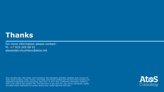 Atos, the Atos logo, Atos Codex, Atos Consulting, Atos Worldgrid, Worldline, BlueKiwi, Bull, Canopy the
Open Cloud Company, Unify, Yunano, Zero Email, Zero Email Certified and The Zero Email Company are
registered trademarks of the Atos group. April 2017. © 2017 Atos. Confidential information owned by
Atos, to be used by the recipient only. This document, or any part of it, may not be reproduced, copied,
circulated and/or distributed nor quoted without prior written approval from Atos.
Thanks
For more information please contact:
M: +7 910 245 08 91
alexander.chuzhikov@atos.net
 