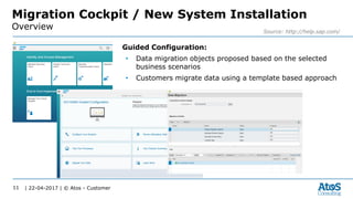 | 22-04-2017 | © Atos - Customer11
Migration Cockpit / New System Installation
Overview Source: http://help.sap.com/
Guided Configuration:
• Data migration objects proposed based on the selected
business scenarios
• Customers migrate data using a template based approach
 