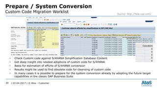 | 22-04-2017 | © Atos - Customer20
Prepare / System Conversion
Custom Code Migration Worklist Source: http://help.sap.com/
• Check Custom code against S/4HANA Simplification Database Content
• Get deep insight into needed adoptions of custom code for S/4HANA
• Basis for estimation of efforts of S/4HANA conversion
• Results might be used to find obsolete code for cleansing of custom code
• In many cases it is possible to prepare for the system conversion already by adopting the future target
capabilities in the classic SAP Business Suite
 