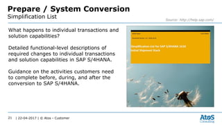 | 22-04-2017 | © Atos - Customer21
Prepare / System Conversion
Simplification List Source: http://help.sap.com/
What happens to individual transactions and
solution capabilities?
Detailed functional-level descriptions of
required changes to individual transactions
and solution capabilities in SAP S/4HANA.
Guidance on the activities customers need
to complete before, during, and after the
conversion to SAP S/4HANA.
 