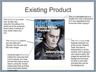 Existing Product
The Masthead is in bold
font, its also very
colourful, this allows it to
stand out to the audience,
there’s also a mixture of
blue, white, black and
red.
The background colours
are very dark and
“gloomy” this fits well with
the main image
The main image is the
leading character out
of the movie “Sweeny
Todd” the actor is
looking face on at the
camera, and is giving a
very serious stare, the
image fits well with the
background because
his face is very pale
and grey like, just as
the background
The date has been put in a
smaller font, this is because it
isn’t very appealing to the
consumer when buying it
Using this type of wording
makes the consumer feel
more involved, as if they
are the first ones to see or
read it, using the “scoop”
makes them feel as if they
know information before
anyone else
 