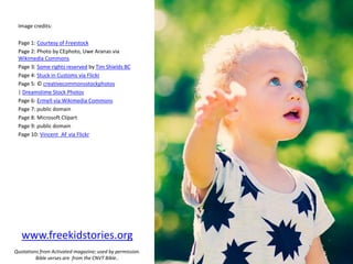 Image credits:
Page 1: Courtesy of Freestock
Page 2: Photo by CEphoto, Uwe Aranas via
Wikimedia Commons
Page 3: Some rights reserved by Tim Shields BC
Page 4: Stuck in Customs via Flickr
Page 5: © creativecommonsstockphotos
| Dreamstime Stock Photos
Page 6: Ermell via Wikimedia Commons
Page 7: public domain
Page 8: Microsoft Clipart
Page 9: public domain
Page 10: Vincent_AF via Flickr
www.freekidstories.org
Quotations from Activated magazine; used by permission.
Bible verses are from the CNVT Bible..
 
