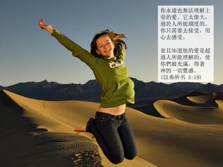 你永遠也無法理解上
帝的愛。它太偉大，
過於人所能測度的。
你只需要去接受，用
心去感受。
並且知道他的愛是超
過人所能理解的，使
你們被充滿，得著
神的一切豐盛。
(以弗所书 3:19)
 