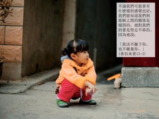 不論我們可能會有
什麼樣的感覺也好，
我們能知道我們與
耶穌之間的關係是
穩固的，祂對我們
的愛是堅定不移的。
因為祂說：
「我決不撇下你，
也不離棄你。」
(希伯來書13:5)
 