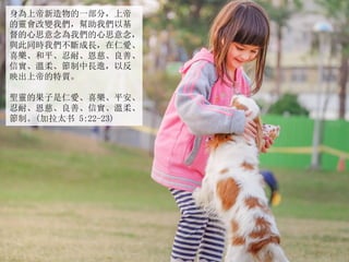 身為上帝新造物的一部分，上帝
的靈會改變我們，幫助我們以基
督的心思意念為我們的心思意念，
與此同時我們不斷成長，在仁愛、
喜樂、和平、忍耐、恩慈、良善、
信實、溫柔、節制中長進，以反
映出上帝的特質。
聖靈的果子是仁愛、喜樂、平安、
忍耐、恩慈、良善、信實、溫柔、
節制。(加拉太书 5:22-23)
 