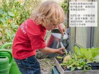 如果你想要達到目標，
就不能放棄，最後的結
果會是值得的。
我們行善，不要覺得厭
煩；如果不鬆懈，到了
適當的時候，就有收成。
(加拉太书 6:9)
 