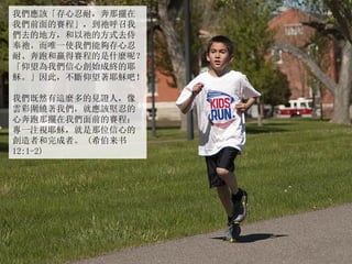 我們應該「存心忍耐，奔那擺在
我們前面的賽程」，到祂呼召我
們去的地方，和以祂的方式去侍
奉祂。而唯一使我們能夠存心忍
耐、奔跑和贏得賽程的是什麼呢？
「仰望為我們信心創始成終的耶
穌。」因此，不斷仰望著耶穌吧！
我們既然有這麼多的見證人，像
雲彩圍繞著我們，就應該堅忍的
心奔跑那擺在我們面前的賽程；
專一注視耶穌，就是那位信心的
創造者和完成者。 (希伯来书
12:1-2)
 