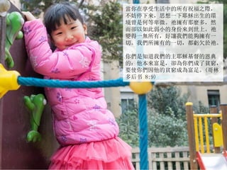 當你在享受生活中的所有祝福之際，
不妨停下來，思想一下耶穌出生的環
境曾是何等卑微。祂擁有那麼多，然
而卻以如此弱小的身份來到世上。祂
變得一無所有，好讓我們能夠擁有一
切。我們所擁有的一切，都虧欠於祂。
你們是知道我們的主耶穌基督的恩典
的：他本來富足，卻為你們成了貧窮，
要使你們因他的貧窮成為富足。(哥林
多后书 8:9)
 