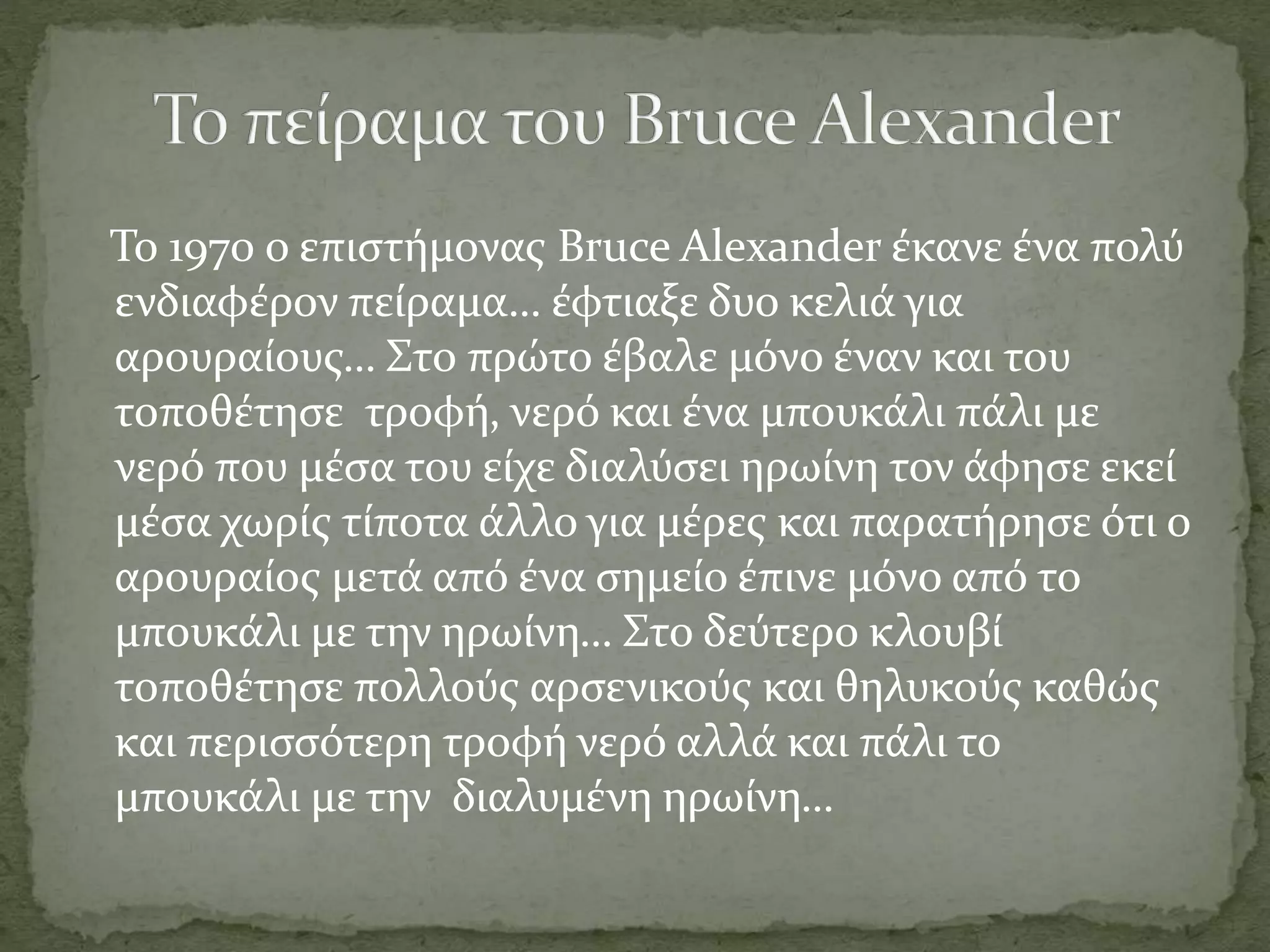 Το 1970 ο επιστήμονας Bruce Alexander έκανε ένα πολύ
ενδιαφέρον πείραμα… έφτιαξε δυο κελιά για
αρουραίους… Στο πρώτο έβαλε μόνο έναν και του
τοποθέτησε τροφή, νερό και ένα μπουκάλι πάλι με
νερό που μέσα του είχε διαλύσει ηρωίνη τον άφησε εκεί
μέσα χωρίς τίποτα άλλο για μέρες και παρατήρησε ότι ο
αρουραίος μετά από ένα σημείο έπινε μόνο από το
μπουκάλι με την ηρωίνη… Στο δεύτερο κλουβί
τοποθέτησε πολλούς αρσενικούς και θηλυκούς καθώς
και περισσότερη τροφή νερό αλλά και πάλι το
μπουκάλι με την διαλυμένη ηρωίνη…
 