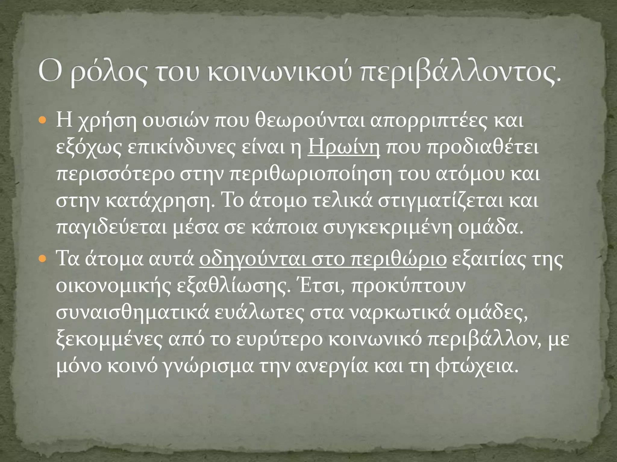  Η χρήση ουσιών που θεωρούνται απορριπτέες και
εξόχως επικίνδυνες είναι η Ηρωίνη που προδιαθέτει
περισσότερο στην περιθωριοποίηση του ατόμου και
στην κατάχρηση. Το άτομο τελικά στιγματίζεται και
παγιδεύεται μέσα σε κάποια συγκεκριμένη ομάδα.
 Τα άτομα αυτά οδηγούνται στο περιθώριο εξαιτίας της
οικονομικής εξαθλίωσης. Έτσι, προκύπτουν
συναισθηματικά ευάλωτες στα ναρκωτικά ομάδες,
ξεκομμένες από το ευρύτερο κοινωνικό περιβάλλον, με
μόνο κοινό γνώρισμα την ανεργία και τη φτώχεια.
 