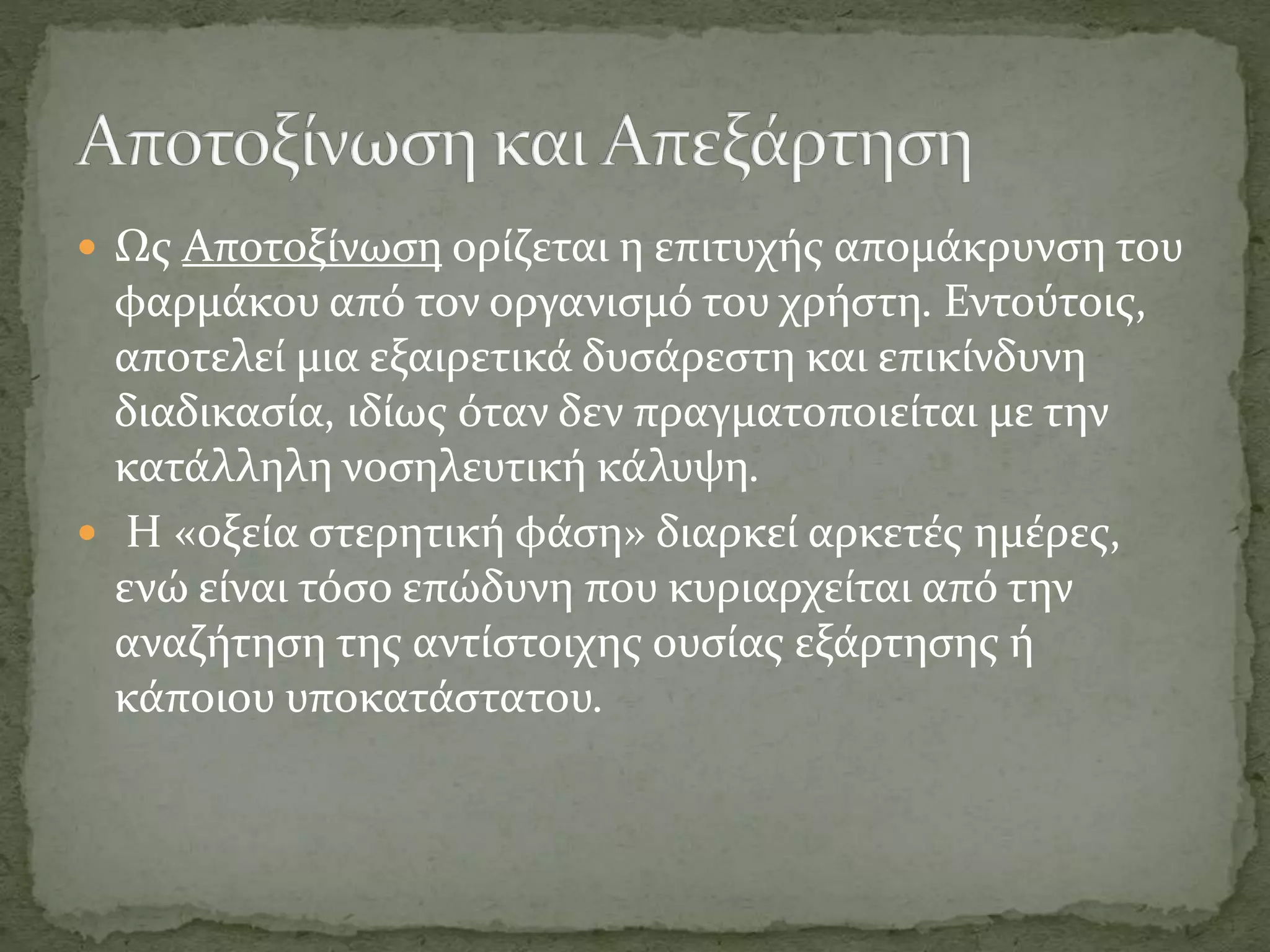  Ως Αποτοξίνωση ορίζεται η επιτυχής απομάκρυνση του
φαρμάκου από τον οργανισμό του χρήστη. Εντούτοις,
αποτελεί μια εξαιρετικά δυσάρεστη και επικίνδυνη
διαδικασία, ιδίως όταν δεν πραγματοποιείται με την
κατάλληλη νοσηλευτική κάλυψη.
 Η «οξεία στερητική φάση» διαρκεί αρκετές ημέρες,
ενώ είναι τόσο επώδυνη που κυριαρχείται από την
αναζήτηση της αντίστοιχης ουσίας εξάρτησης ή
κάποιου υποκατάστατου.
 