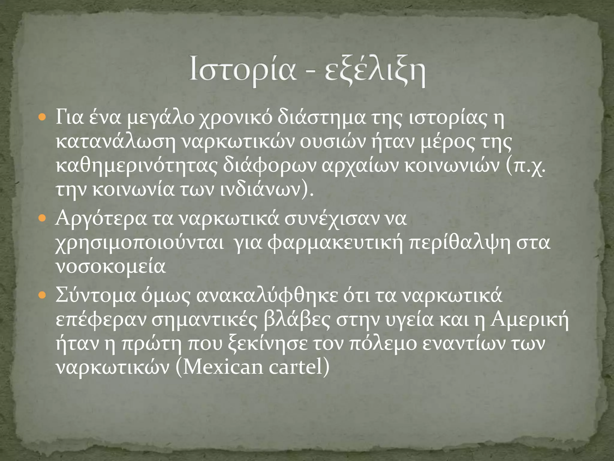  Για ένα μεγάλο χρονικό διάστημα της ιστορίας η
κατανάλωση ναρκωτικών ουσιών ήταν μέρος της
καθημερινότητας διάφορων αρχαίων κοινωνιών (π.χ.
την κοινωνία των ινδιάνων).
 Αργότερα τα ναρκωτικά συνέχισαν να
χρησιμοποιούνται για φαρμακευτική περίθαλψη στα
νοσοκομεία
 Σύντομα όμως ανακαλύφθηκε ότι τα ναρκωτικά
επέφεραν σημαντικές βλάβες στην υγεία και η Αμερική
ήταν η πρώτη που ξεκίνησε τον πόλεμο εναντίων των
ναρκωτικών (Mexican cartel)
 