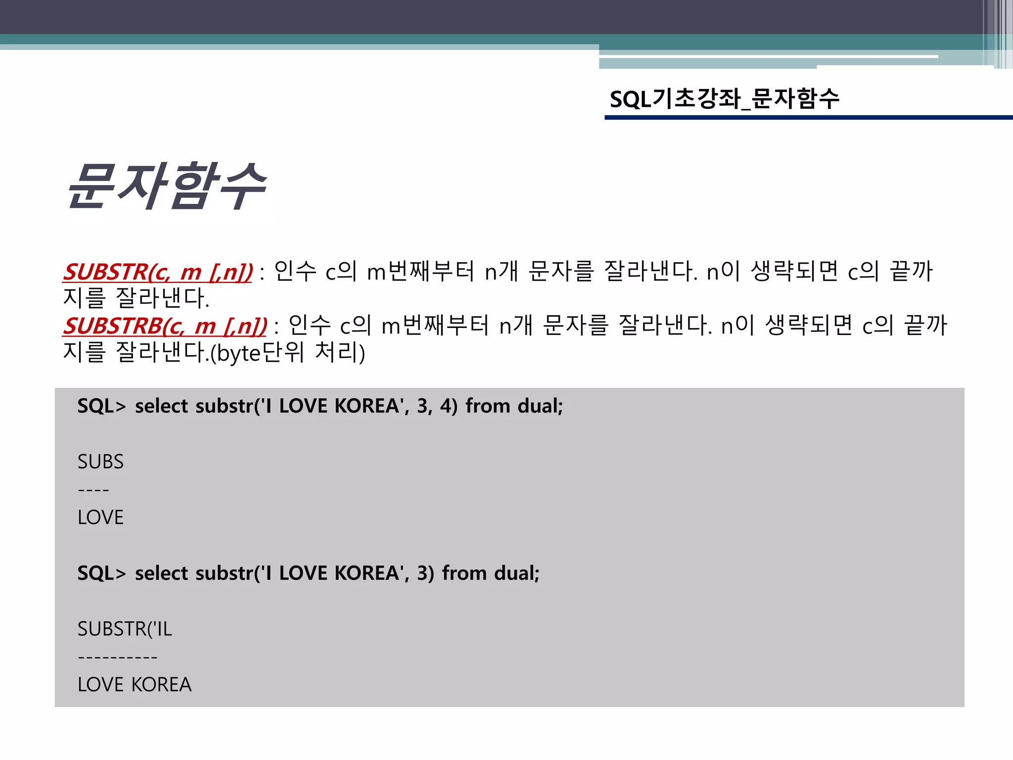 SQL> select substr('I LOVE KOREA', 3, 4) from dual;
SUBS
----
LOVE
SQL> select substr('I LOVE KOREA', 3) from dual;
SUBSTR('IL
----------
LOVE KOREA
SQL기초강좌_문자함수
문자함수
SUBSTR(c, m [,n]) : 인수 c의 m번째부터 n개 문자를 잘라낸다. n이 생략되면 c의 끝까
지를 잘라낸다.
SUBSTRB(c, m [,n]) : 인수 c의 m번째부터 n개 문자를 잘라낸다. n이 생략되면 c의 끝까
지를 잘라낸다.(byte단위 처리)
 
