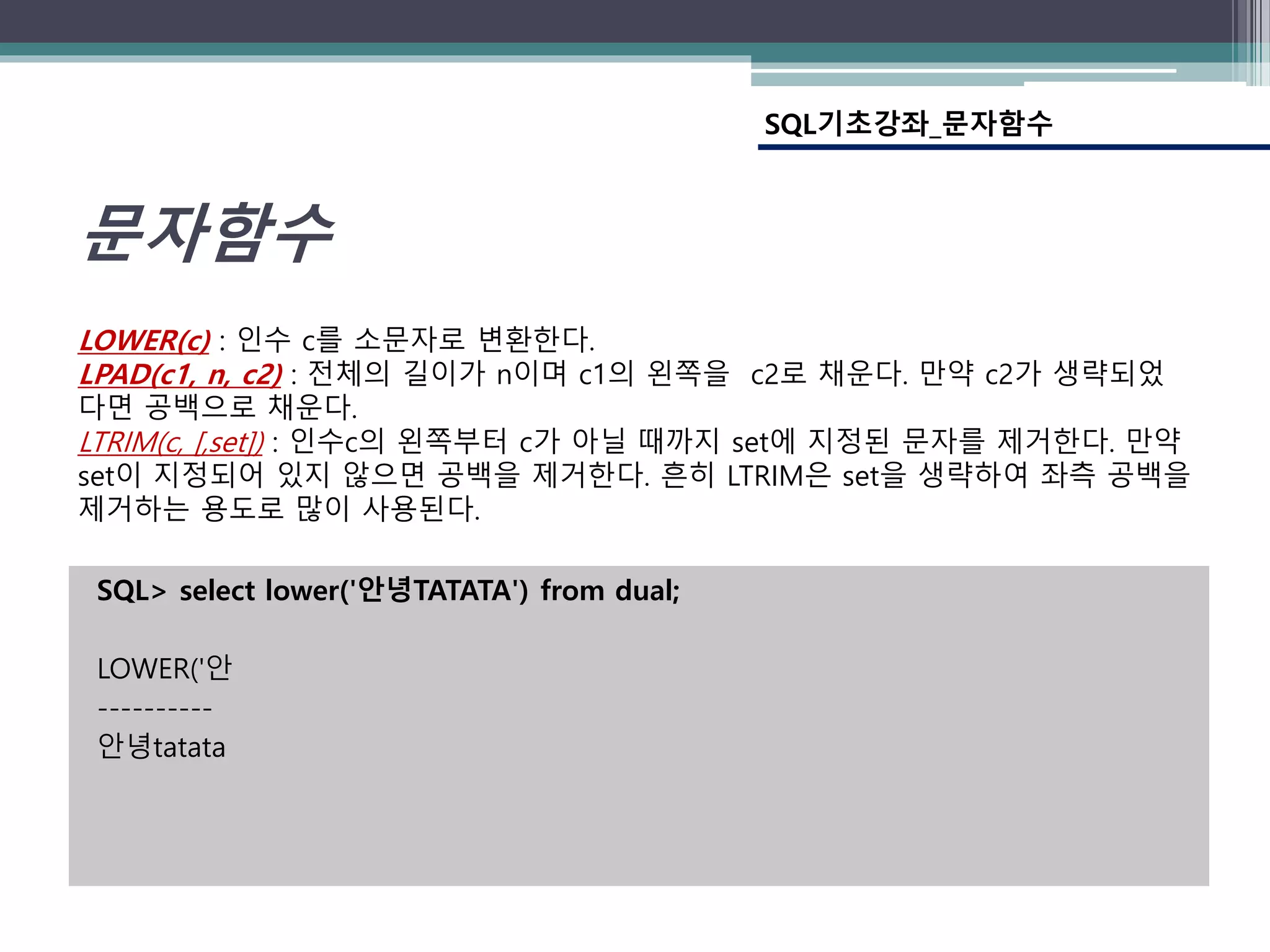 SQL> select lower('안녕TATATA') from dual;
LOWER('안
----------
안녕tatata
SQL기초강좌_문자함수
문자함수
LOWER(c) : 인수 c를 소문자로 변환한다.
LPAD(c1, n, c2) : 전체의 길이가 n이며 c1의 왼쪽을 c2로 채운다. 만약 c2가 생략되었
다면 공백으로 채운다.
LTRIM(c, [,set]) : 인수c의 왼쪽부터 c가 아닐 때까지 set에 지정된 문자를 제거한다. 만약
set이 지정되어 있지 않으면 공백을 제거한다. 흔히 LTRIM은 set을 생략하여 좌측 공백을
제거하는 용도로 많이 사용된다.
 