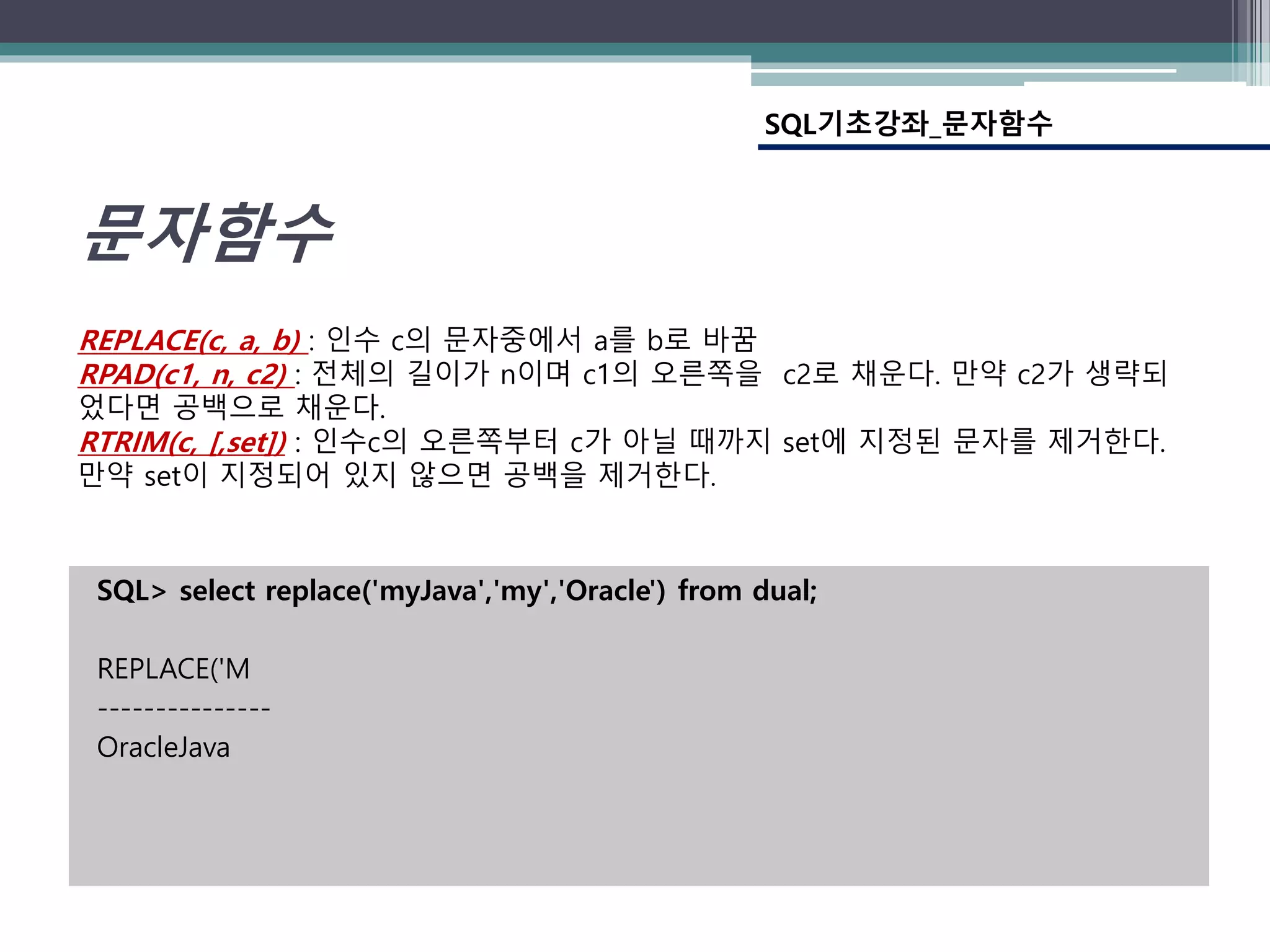 SQL> select replace('myJava','my','Oracle') from dual;
REPLACE('M
---------------
OracleJava
SQL기초강좌_문자함수
문자함수
REPLACE(c, a, b) : 인수 c의 문자중에서 a를 b로 바꿈
RPAD(c1, n, c2) : 전체의 길이가 n이며 c1의 오른쪽을 c2로 채운다. 만약 c2가 생략되
었다면 공백으로 채운다.
RTRIM(c, [,set]) : 인수c의 오른쪽부터 c가 아닐 때까지 set에 지정된 문자를 제거한다.
만약 set이 지정되어 있지 않으면 공백을 제거한다.
 