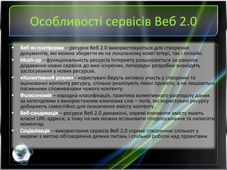 Особливості сервісів Веб 2.0
– ресурси Веб 2.0 використовуються для створення
документів, які можна зберегти як на локальному комп’ютері, так і онлайн.
– функціональність ресурсів Інтернету розширюється за рахунок
додавання нових сервісів до вже існуючих, попередні розробки знаходять
застосування у нових ресурсах.
- користувачі беруть активну участь у створенні та
оцінюванні контенту ресурсу, спільно реалізують певні проекти, а не лишаються
пасивними споживачами чужого контенту.
– народна класифікація, практика колективного розподілу даних
за категоріями з використанням ключових слів – тегів, які користувачі ресурсу
добирають самостійно для позначення вмісту контенту.
– ресурси Веб 2.0 динамісні, окремі елементи вмісту мають
власні URL-адреси, а тому на них можна встановити гіперпосилання та написати
коментар.
– використання сервісів Веб 2.0 сприяє створенню спільнот у
мережі з метою обговорення деяких питань і спільної роботи над проектами.
 
