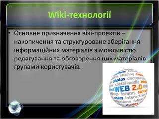 Wiki-технології
• Основне призначення вікі-проектів –
накопичення та структуроване зберігання
інформаційних матеріалів з можливістю
редагування та обговорення цих матеріалів
групами користувачів.
 