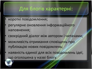 Для блогів характерні:
• короткі повідомлення;
• регулярне оновлення інформаційного
наповнення;
• своєрідний діалог між автором і читачами;
• можливість отримання сповіщень про
публікацію нових повідомлень;
• наявність єдиної для всіх повідомлень ідеї,
що оголошена у назві блогу.
 