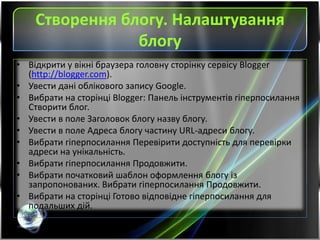 Створення блогу. Налаштування
блогу
• Відкрити у вікні браузера головну сторінку сервісу Blogger
(http://blogger.com).
• Увести дані облікового запису Google.
• Вибрати на сторінці Blogger: Панель інструментів гіперпосилання
Створити блог.
• Увести в поле Заголовок блогу назву блогу.
• Увести в поле Адреса блогу частину URL-адреси блогу.
• Вибрати гіперпосилання Перевірити доступність для перевірки
адреси на унікальність.
• Вибрати гіперпосилання Продовжити.
• Вибрати початковий шаблон оформлення блогу із
запропонованих. Вибрати гіперпосилання Продовжити.
• Вибрати на сторінці Готово відповідне гіперпосилання для
подальших дій.
 