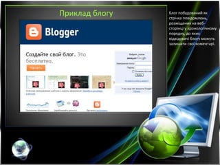 Приклад блогу Блог побудований як
стрічка повідомлень,
розміщених на веб-
сторінці у хронологічному
порядку, до яких
відвідувачі блогу можуть
залишати свої коментарі.
 