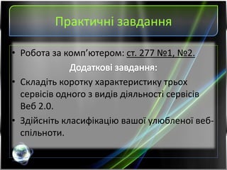 Практичні завдання
• Робота за комп’ютером: ст. 277 №1, №2.
• Складіть коротку характеристику трьох
сервісів одного з видів діяльності сервісів
Веб 2.0.
• Здійсніть класифікацію вашої улюбленої веб-
спільноти.
 