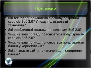 Підсумки
• Які технології покладено в основу розробки
сервісів Веб 2.0? У чому полягають ці
технології?
• Які особливості притаманні сервісам Веб 2.0?
• Чим, на ваш погляд, пояснюється популярність
сервісів Веб 2.0?
• Чим, на ваш погляд, пояснюється популярність
блогів у користувачів?
• Які ви знаєте сайти призначені для створення
блогів?
 