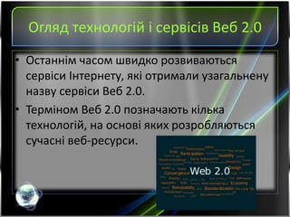 Огляд технологій і сервісів Веб 2.0
• Останнім часом швидко розвиваються
сервіси Інтернету, які отримали узагальнену
назву сервіси Веб 2.0.
• Терміном Веб 2.0 позначають кілька
технологій, на основі яких розробляються
сучасні веб-ресурси.
 
