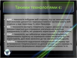 Такими технологіями є:
– технологія побудови веб-сторінок, під час використання
якої можливе динамічне перезавантаження частини вмісту веб-
сторінки у ході перегляду її у вікні браузера.
– технологія експорту гіпертексту з одних ресурсів на інші, що
використовується для отримання узагальнених коротких
повідомлень із сайтів, які цікавлять користувача – стрічок новин;
– технологія, що забезпечує користувачам можливість
оформлювати підписку на отримання нових матеріалів від тих
користувачів, дані яких занесено до так званих списків друзів;
– технологія надсилання повідомлення на сервер про
встановлення гіперпосилання на деякий ресурс цього сервера та
автоматичного формування зворотного гіперпосилання та ін.
 