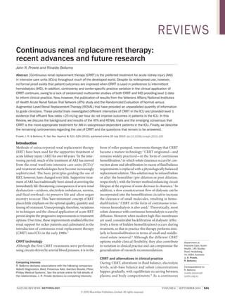 nature reviews | nephrology volume 6 | sePtemBer 2010 | 521
Department of
Intensive Care, Austin
Health, 145 Studley
Road, Heidelberg,
Vic 3084, Australia
(J. r. prowle,
r. Bellomo).
Correspondence to:
R. Bellomo
rinaldo.bellomo@
austin.org.au
Continuous renal replacement therapy:
recent advances and future research
John R. Prowle and Rinaldo Bellomo
Abstract | Continuous renal replacement therapy (CRRT) is the preferred treatment for acute kidney injury (AKI)
in intensive care units (ICUs) throughout much of the developed world. Despite its widespread use, however,
no formal proof exists that patient outcomes are improved when CRRT is used in preference to intermittent
hemodialysis (IHD). In addition, controversy and center-specific practice variation in the clinical application of
CRRT continues, owing to a lack of randomized multicenter studies of both CRRT and IHD providing level 1 data
to inform clinical practice. Now, however, the publication of results from the Veterans Affairs/National Institutes
of Health Acute Renal Failure Trial Network (ATN) study and the Randomized Evaluation of Normal versus
Augmented Level Renal Replacement Therapy (RENAL) trial have provided an unparalleled quantity of information
to guide clinicians. These pivotal trials investigated different intensities of CRRT in the ICU and provided level 1
evidence that effluent flow rates >25ml/kg per hour do not improve outcomes in patients in the ICU. In this
Review, we discuss the background and results of the ATN and RENAL trials and the emerging consensus that
CRRT is the most appropriate treatment for AKI in vasopressor-dependent patients in the ICU. Finally, we describe
the remaining controversies regarding the use of CRRT and the questions that remain to be answered.
Prowle, J. R. & Bellomo, R. Nat. Rev. Nephrol. 6, 521–529 (2010); published online 20 July 2010; doi:10.1038/nrneph.2010.100
Introduction
methods of extracorporeal renal replacement therapy
(rrt) have been used for the supportive treatment of
acute kidney injury (aKi) for over 60 years.1
in the inter-
vening period, much of the treatment of aKi has moved
from the renal ward into intensive care units (iCus)2
and treatment methodologies have become increasingly
sophisticated. the basic principles guiding the use of
rrt, however, have changed very little. supportive treat-
ment of aKi has traditionally been aimed at averting the
immediately life-threatening consequences of severe renal
dysfunction—acidosis, electrolyte imbalances, uremia,
and fluid overload—to preserve life and allow organ
recovery to occur. this ‘bare minimum’ concept of rrt
places little emphasis on the optimal quality, quantity and
timing of treatment. unsurprisingly, therefore, variations
in techniques and the clinical application of acute rrt
persist despite the progressive improvements in treatment
options. over time, these improvements enabled effective
renal support for sicker patients and culminated in the
introduction of continuous renal replacement therapy
(Crrt) into iCus in the early 1980s.3
CrrT technology
although the first Crrt treatments were performed
using circuits driven by arterial blood pressure, it is in the
form of roller-pumped, venovenous therapy that Crrt
became a mature technology.3
Crrt originated—and
remains widely practiced—in the form of continuous
hemofiltration,4
in which solute clearance occurs by con-
vection alone and ultrafiltration in excess of fluid balance
requirements is replaced with a physiologically balanced
replacement solution. this solution may be infused before
or after the hemofilter (pre-dilution or post-dilution,
respectively), with the former method enhancing circuit
lifespan at the expense of some decrease in clearance.5
in
addition, a slow countercurrent flow of dialysate can be
incorporated into the hemofiltration circuit to increase
the clearance of small molecules, resulting in hemo-
diafiltration.6
Crrt in the form of continuous veno-
venous hemodialysis is also used.7
theoretically, most
solute clearance with continuous hemodialysis occurs by
diffusion. However, when modern high-flux membranes
are used, considerable backfiltration of dialysate (effec-
tively a form of hidden hemofiltration) occurs during
treatment, so that in practice this therapy performs simi-
larly to hemodiafiltration in terms of small and middle-
sized solute removal.8
although the different Crrt
options enable clinical flexibility, they also contribute
to variation in clinical practice and can compromise the
generalization of research recommendations.
CrrT and alternatives in clinical practice
During Crrt, alterations in fluid balance, electrolyte
levels, acid–base balance and solute concentrations
happen gradually, with equilibrium occurring between
plasma and body compartments.9
as a continuous
Competing interests
R. Bellomo declares associations with the following companies:
Abbott Diagnostics, Bard, Fresenius Kabi, Gambro Biosite, Pfizer,
Philips Medical Systems. See the article online for full details of
the relationships. J. R. Prowle declares no competing interests.
REVIEwS
© 20 Macmillan Publishers Limited. All rights reserved10
 