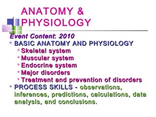 ANATOMY &
PHYSIOLOGY
Event ContentEvent Content:: 20102010

BASIC ANATOMY AND PHYSIOLOGYBASIC ANATOMY AND PHYSIOLOGY

Skeletal systemSkeletal system

Muscular systemMuscular system

Endocrine systemEndocrine system

Major disordersMajor disorders

Treatment and prevention of disordersTreatment and prevention of disorders

PROCESS SKILLS -PROCESS SKILLS - observations,observations,
inferences, predictions, calculations, datainferences, predictions, calculations, data
analysis, and conclusions.analysis, and conclusions.
 