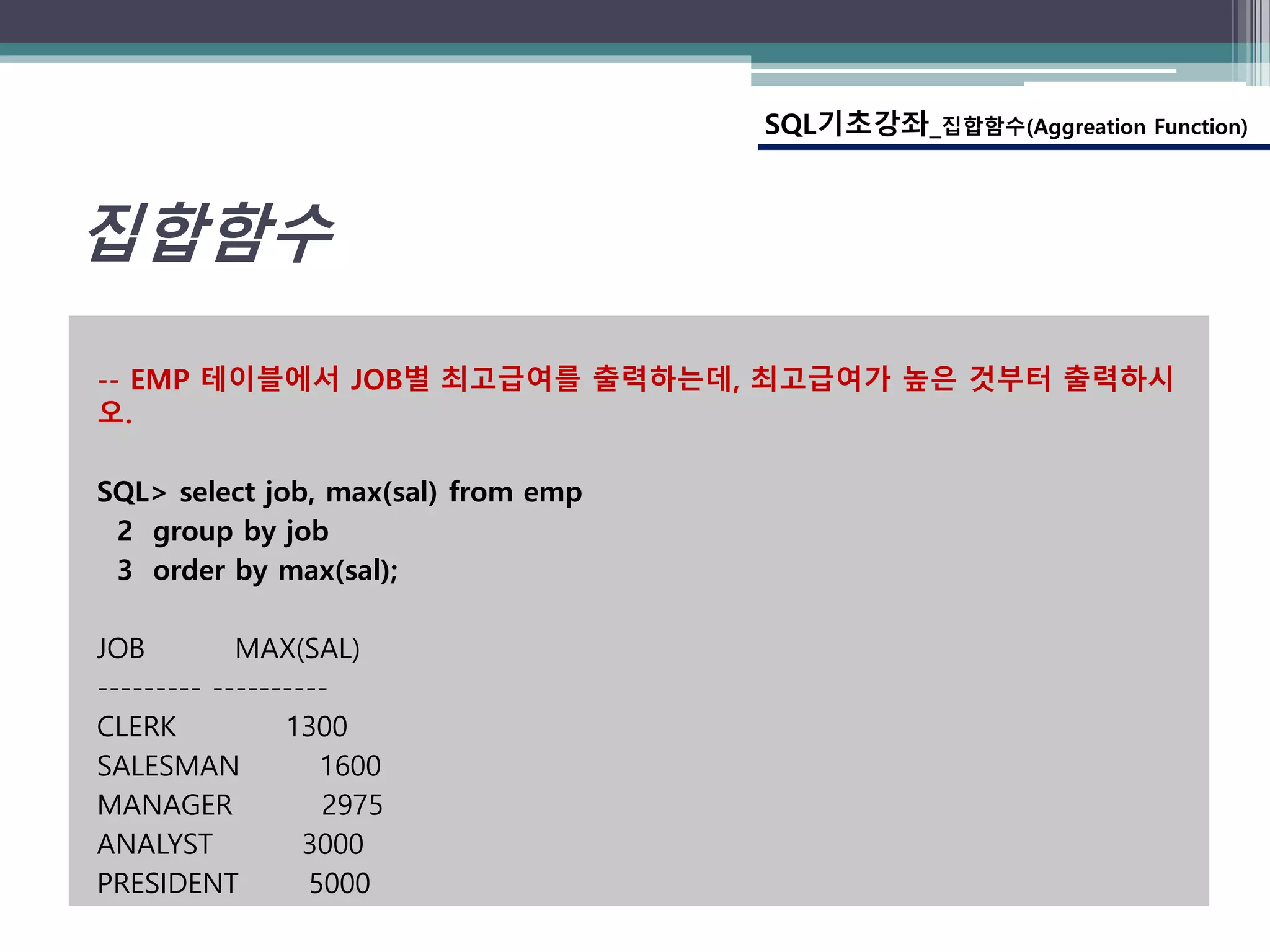 -- EMP 테이블에서 JOB별 최고급여를 출력하는데, 최고급여가 높은 것부터 출력하시
오.
SQL> select job, max(sal) from emp
2 group by job
3 order by max(sal);
JOB MAX(SAL)
--------- ----------
CLERK 1300
SALESMAN 1600
MANAGER 2975
ANALYST 3000
PRESIDENT 5000
SQL기초강좌_집합함수(Aggreation Function)
집합함수
 