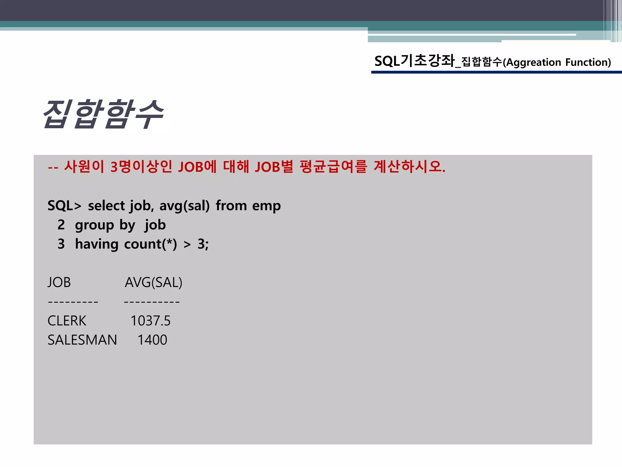 -- 사원이 3명이상인 JOB에 대해 JOB별 평균급여를 계산하시오.
SQL> select job, avg(sal) from emp
2 group by job
3 having count(*) > 3;
JOB AVG(SAL)
--------- ----------
CLERK 1037.5
SALESMAN 1400
SQL기초강좌_집합함수(Aggreation Function)
집합함수
 