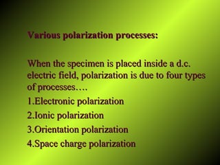 Various polarization processes:Various polarization processes:
When the specimen is placed inside a d.c.When the specimen is placed inside a d.c.
electric field, polarization is due to four typeselectric field, polarization is due to four types
of processes….of processes….
1.Electronic polarization1.Electronic polarization
2.Ionic polarization2.Ionic polarization
3.Orientation polarization3.Orientation polarization
4.Space charge polarization4.Space charge polarization
 