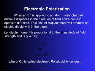 Electronic Polarization
When an EF is applied to an atom, +vely charged
nucleus displaces in the direction of field and ẽ could in
opposite direction. This kind of displacement will produce an
electric dipole with in the atom.
i.e, dipole moment is proportional to the magnitude of field
strength and is given by
E
E
e
e
e
or
αµ
µ
=
∞
where ‘αe’ is called electronic Polarizability constant
 