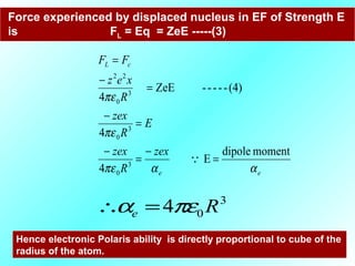 Force experienced by displaced nucleus in EF of Strength E
is FL = Eq = ZeE -----(3)
ee
cL
zex
R
zex
E
R
zex
R
xez
FF
ααπε
πε
πε
momentdipole
E
4
4
(4)-----ZeE
4
3
0
3
0
3
0
22
=
−
=
−
=
−
=
−
=

3
04 Re πεα =∴
Hence electronic Polaris ability is directly proportional to cube of the
radius of the atom.
 