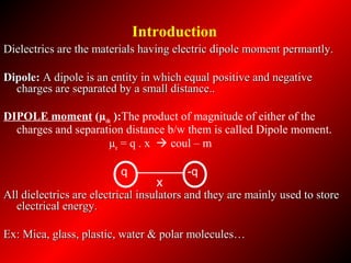 Dielectrics are the materials having electric dipole moment permantly.Dielectrics are the materials having electric dipole moment permantly.
Dipole:Dipole: A dipole is an entity in which equal positive and negativeA dipole is an entity in which equal positive and negative
charges are separated by a small distance..charges are separated by a small distance..
DIPOLE moment (µele ):The product of magnitude of either of the
charges and separation distance b/w them is called Dipole moment.
µe = q . x  coul – m
All dielectrics are electrical insulators and they are mainly used to storeAll dielectrics are electrical insulators and they are mainly used to store
electrical energy.electrical energy.
Ex: Mica, glass, plastic, water & polar molecules…Ex: Mica, glass, plastic, water & polar molecules…
X
q -q
Introduction
 