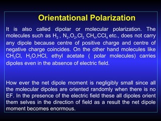 Orientational Polarization
It is also called dipolar or molecular polarization. The
molecules such as H2 , N2,O2,Cl2 ,CH4,CCl4 etc., does not carry
any dipole because centre of positive charge and centre of
negative charge coincides. On the other hand molecules like
CH3Cl, H2O,HCl, ethyl acetate ( polar molecules) carries
dipoles even in the absence of electric field.
How ever the net dipole moment is negligibly small since all
the molecular dipoles are oriented randomly when there is no
EF. In the presence of the electric field these all dipoles orient
them selves in the direction of field as a result the net dipole
moment becomes enormous.
 