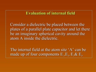 Evaluation of internal fieldEvaluation of internal field
Consider a dielectric be placed between theConsider a dielectric be placed between the
plates of a parallel plate capacitor and let thereplates of a parallel plate capacitor and let there
be an imaginary spherical cavity around thebe an imaginary spherical cavity around the
atom A inside the dielectric.atom A inside the dielectric.
The internal field at the atom site ‘A’ can beThe internal field at the atom site ‘A’ can be
made up of four components Emade up of four components E11 ,E,E22, E, E33 & E& E44..
 