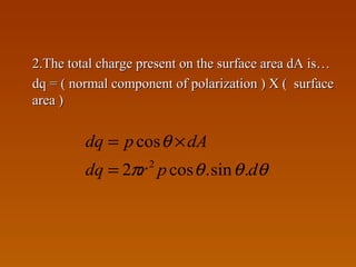 2.The total charge present on the surface area dA is…2.The total charge present on the surface area dA is…
dq = ( normal component of polarization ) X ( surfacedq = ( normal component of polarization ) X ( surface
area )area )
θθθπ
θ
dprdq
dApdq
.sin.cos2
cos
2
=
×=
 