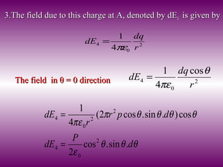 3.The field due to this charge at A, denoted by dE3.The field due to this charge at A, denoted by dE44 is given byis given by
2
0
4
4
1
r
dq
dE
πε
=
The field inThe field in θ = 0θ = 0 directiondirection 2
0
4
cos
4
1
r
dq
dE
θ
πε
=
θθθ
ε
θθθθπ
πε
d
P
dE
dpr
r
dE
.sin.cos
2
cos).sin.cos2(
4
1
2
0
4
2
2
0
4
=
=
 